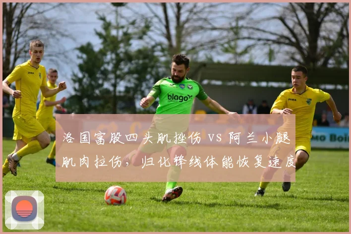 洛国富股四头肌挫伤 vs 阿兰小腿肌肉拉伤,归化锋线体能恢复速度对比影响国足选人