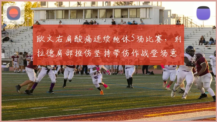 欧文右肩酸痛连续轮休5场比赛,利拉德肩部挫伤坚持带伤作战登场意愿截然不同