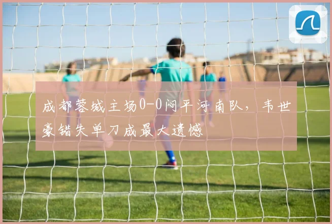 成都蓉城主场0-0闷平河南队,韦世豪错失单刀成最大遗憾