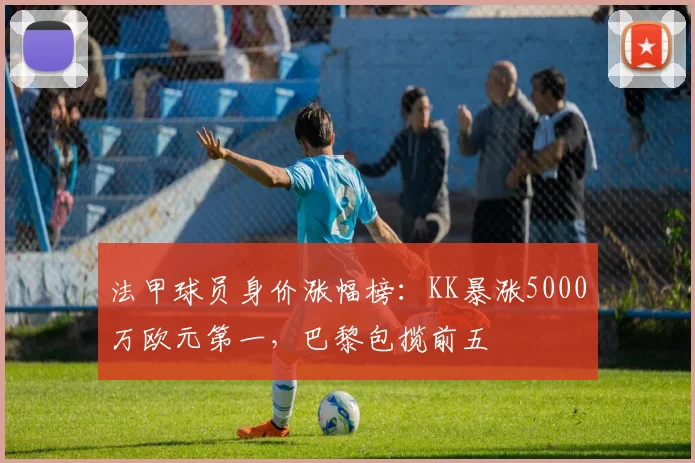 法甲球员身价涨幅榜：KK暴涨5000万欧元第一，巴黎包揽前五