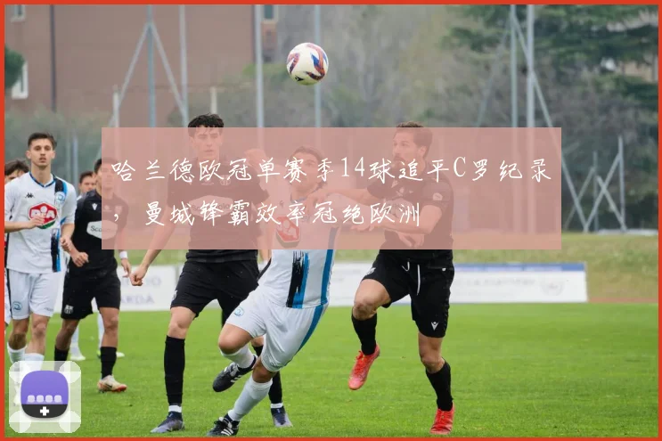 哈兰德欧冠单赛季14球追平C罗纪录,曼城锋霸效率冠绝欧洲