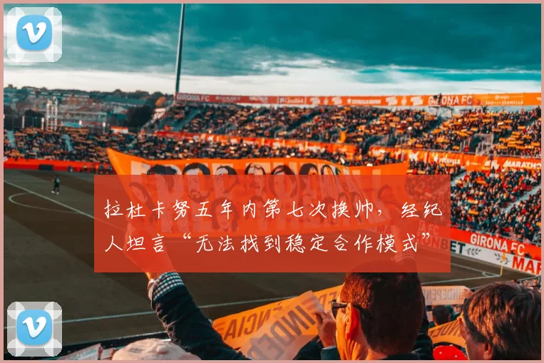 拉杜卡努五年内第七次换帅,经纪人坦言“无法找到稳定合作模式”