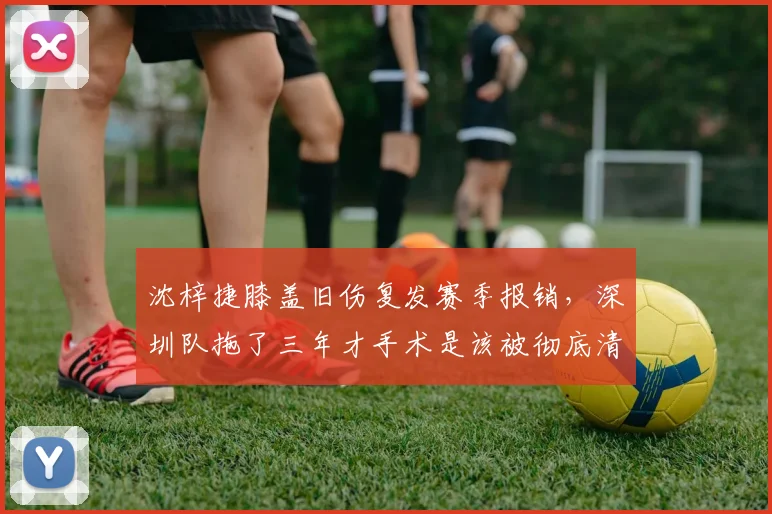 沈梓捷膝盖旧伤复发赛季报销,深圳队拖了三年才手术是该被彻底清算