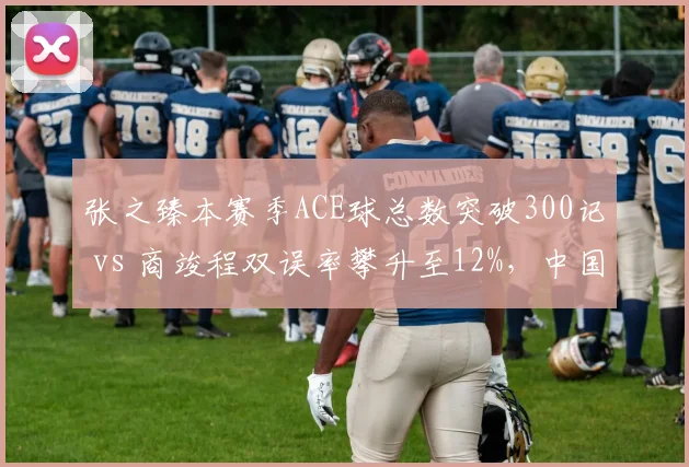 张之臻本赛季ACE球总数突破300记 vs 商竣程双误率攀升至12%,中国男网武器库升级速度不同