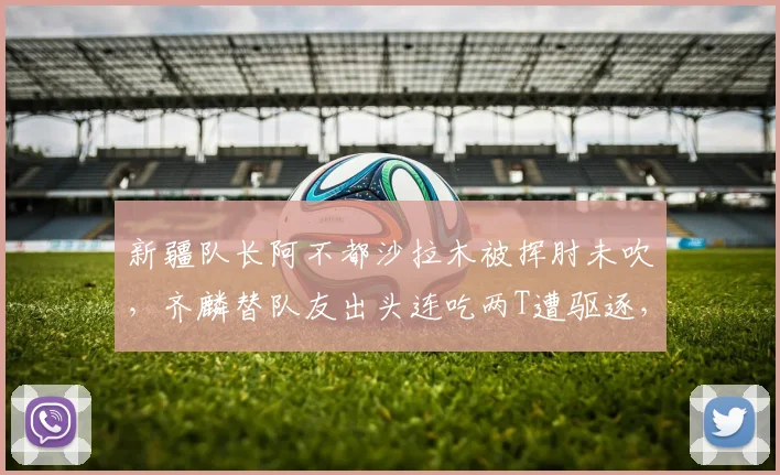 新疆队长阿不都沙拉木被挥肘未吹，齐麟替队友出头连吃两T遭驱逐，累计停赛罚款引发热议